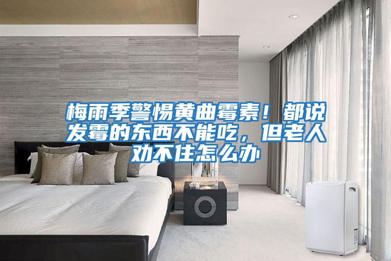 梅雨季警惕黃曲霉素!都說發霉的東西不能吃,但老人勸不住怎么辦